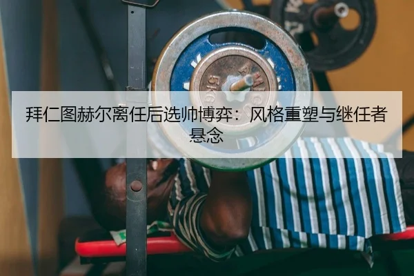 拜仁图赫尔离任后选帅博弈：风格重塑与继任者悬念